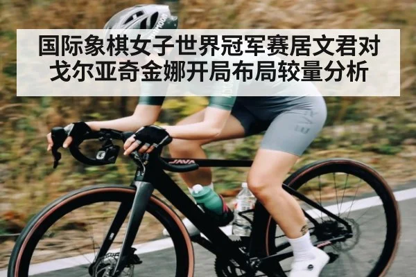 国际象棋女子世界冠军赛居文君对戈尔亚奇金娜开局布局较量分析